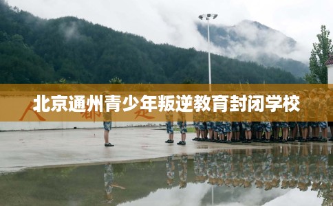 北京通州青少年叛逆教育封闭学校