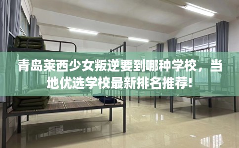 青岛莱西少女叛逆要到哪种学校，当地优选学校最新排名推荐!