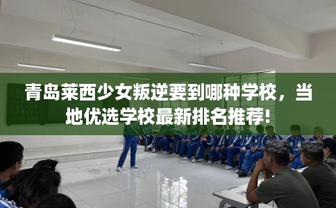 青岛莱西少女叛逆要到哪种学校，当地优选学校最新排名推荐!