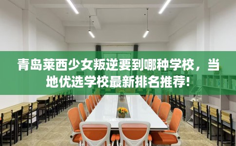 青岛莱西少女叛逆要到哪种学校，当地优选学校最新排名推荐!