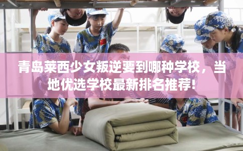 青岛莱西少女叛逆要到哪种学校，当地优选学校最新排名推荐!