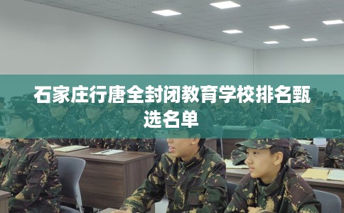 石家庄行唐全封闭教育学校排名甄选名单