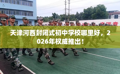 天津河西封闭式初中学校哪里好，2026年权威推出！