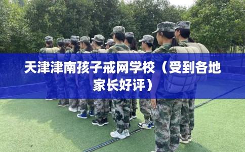 天津津南孩子戒网学校（受到各地家长好评）