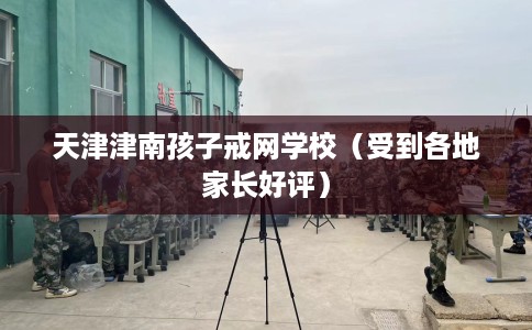 天津津南孩子戒网学校（受到各地家长好评）