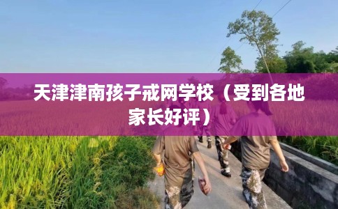 天津津南孩子戒网学校（受到各地家长好评）