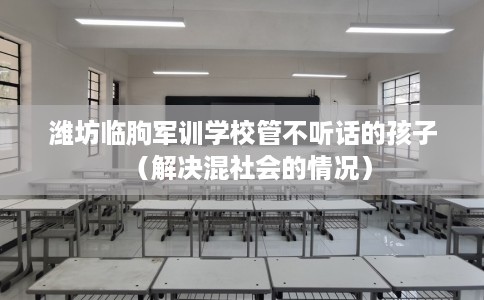 潍坊临朐军训学校管不听话的孩子（解决混社会的情况）