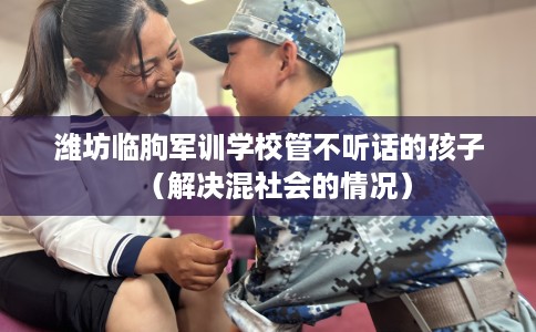 潍坊临朐军训学校管不听话的孩子（解决混社会的情况）