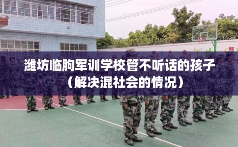潍坊临朐军训学校管不听话的孩子（解决混社会的情况）