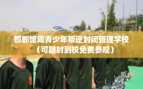 邯郸馆陶青少年叛逆封闭管理学校（可随时到校免费参观）