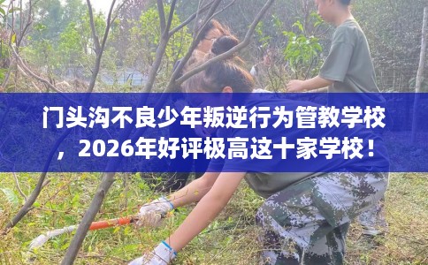 门头沟不良少年叛逆行为管教学校，2026年好评极高这十家学校！