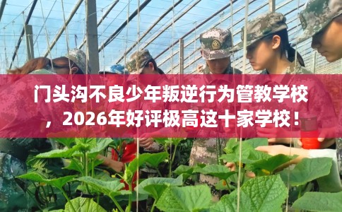 门头沟不良少年叛逆行为管教学校，2026年好评极高这十家学校！