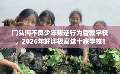 门头沟不良少年叛逆行为管教学校，2026年好评极高这十家学校！