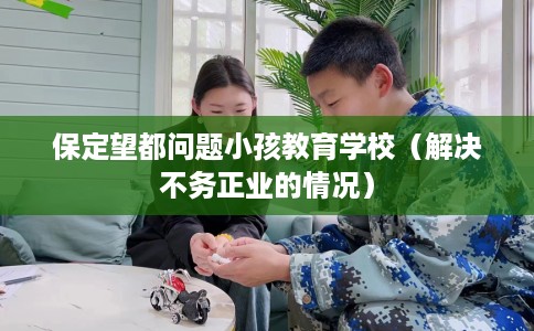 保定望都问题小孩教育学校（解决不务正业的情况）