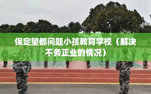 保定望都问题小孩教育学校（解决不务正业的情况）