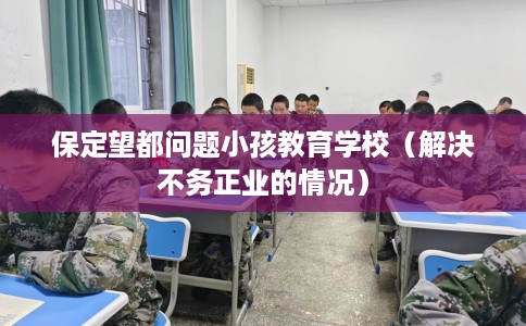 保定望都问题小孩教育学校（解决不务正业的情况）