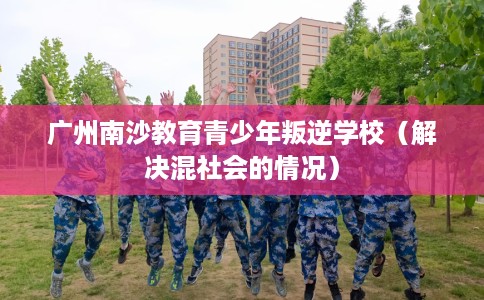 广州南沙教育青少年叛逆学校（解决混社会的情况）