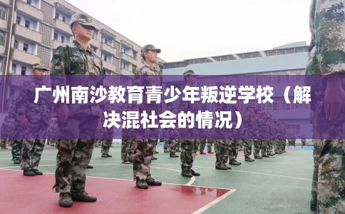 广州南沙教育青少年叛逆学校（解决混社会的情况）