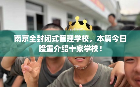 南京全封闭式管理学校，本篇今日隆重介绍十家学校！