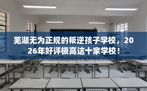芜湖无为正规的叛逆孩子学校，2026年好评极高这十家学校！
