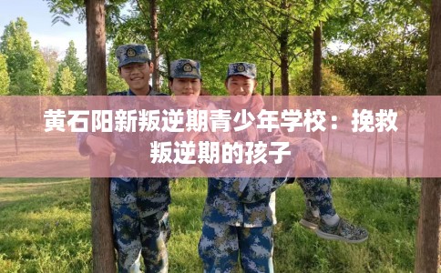 黄石阳新叛逆期青少年学校：挽救叛逆期的孩子
