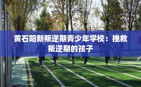 黄石阳新叛逆期青少年学校：挽救叛逆期的孩子