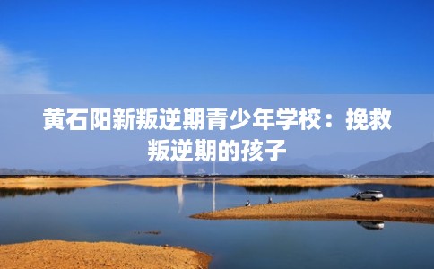 黄石阳新叛逆期青少年学校：挽救叛逆期的孩子