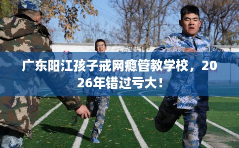 广东阳江孩子戒网瘾管教学校，2026年错过亏大！
