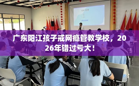 广东阳江孩子戒网瘾管教学校，2026年错过亏大！