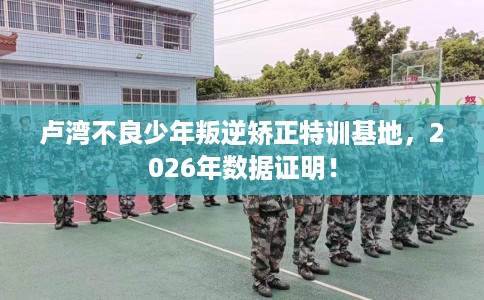 卢湾不良少年叛逆矫正特训基地，2026年数据证明！