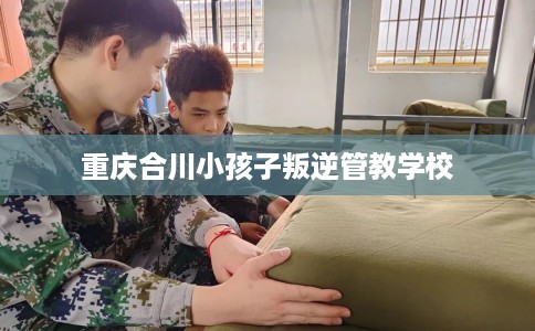 重庆合川小孩子叛逆管教学校