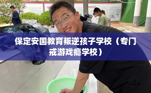 保定安国教育叛逆孩子学校（专门戒游戏瘾学校）