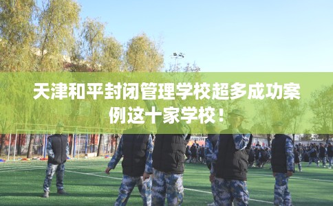 天津和平封闭管理学校超多成功案例这十家学校！