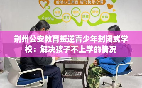 荆州公安教育叛逆青少年封闭式学校：解决孩子不上学的情况