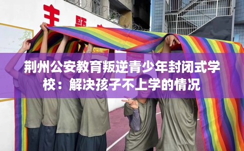 荆州公安教育叛逆青少年封闭式学校：解决孩子不上学的情况