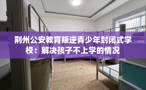 荆州公安教育叛逆青少年封闭式学校：解决孩子不上学的情况