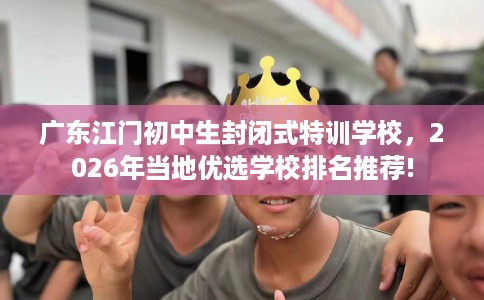 广东江门初中生封闭式特训学校，2026年当地优选学校排名推荐!