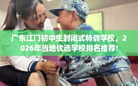 广东江门初中生封闭式特训学校，2026年当地优选学校排名推荐!