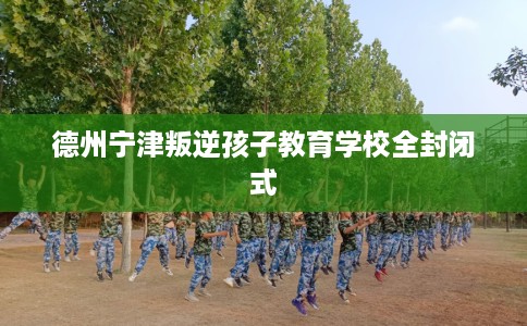 德州宁津叛逆孩子教育学校全封闭式