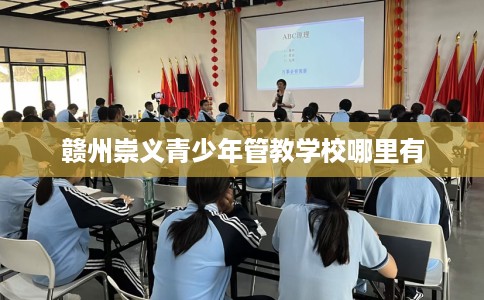 赣州崇义青少年管教学校哪里有