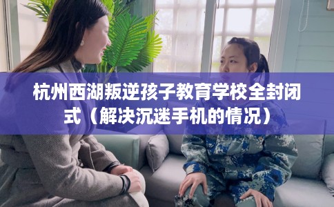 杭州西湖叛逆孩子教育学校全封闭式（解决沉迷手机的情况）