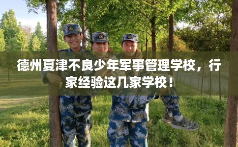 德州夏津不良少年军事管理学校，行家经验这几家学校！