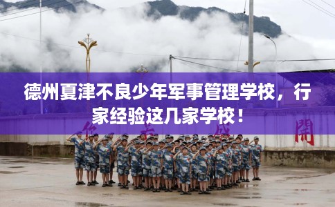 德州夏津不良少年军事管理学校，行家经验这几家学校！