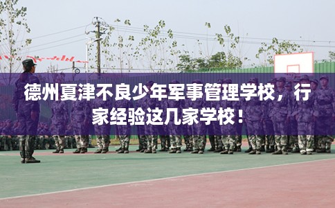 德州夏津不良少年军事管理学校，行家经验这几家学校！