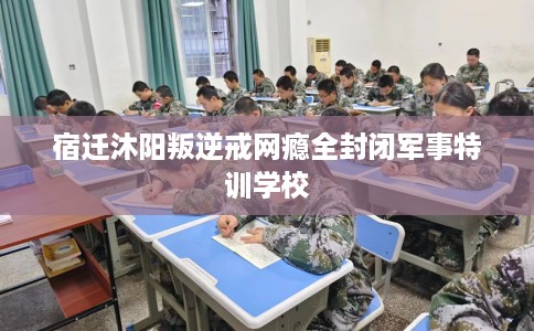 宿迁沐阳叛逆戒网瘾全封闭军事特训学校