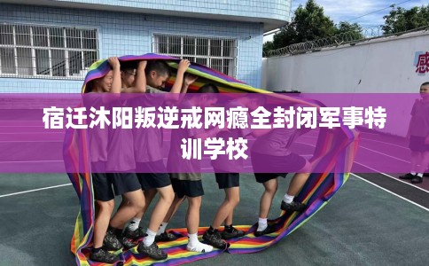 宿迁沐阳叛逆戒网瘾全封闭军事特训学校