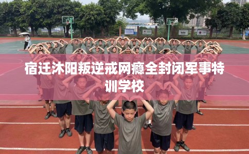 宿迁沐阳叛逆戒网瘾全封闭军事特训学校