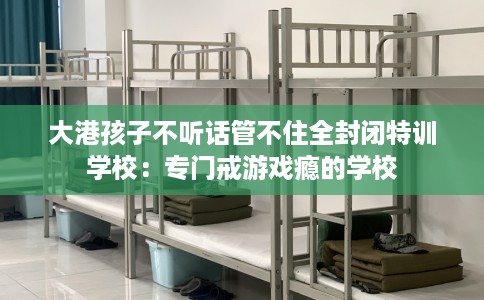 大港孩子不听话管不住全封闭特训学校：专门戒游戏瘾的学校