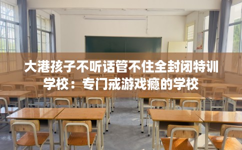 大港孩子不听话管不住全封闭特训学校：专门戒游戏瘾的学校