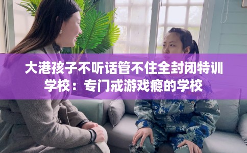 大港孩子不听话管不住全封闭特训学校：专门戒游戏瘾的学校